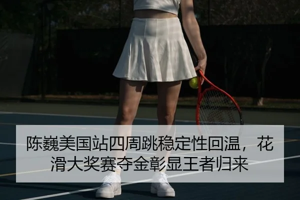 陈巍美国站四周跳稳定性回温，花滑大奖赛夺金彰显王者归来